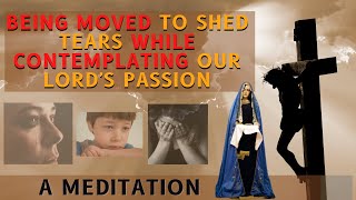Being MOVED to SHED TEARS while CONTEMPLATING on Our Lord's Passion- A MEDITATION